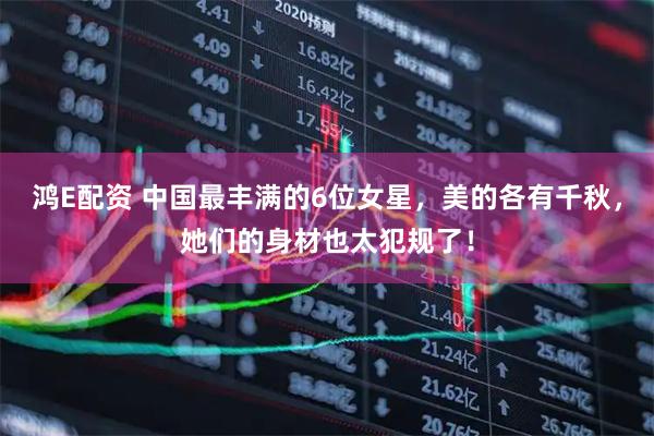 鸿E配资 中国最丰满的6位女星，美的各有千秋，她们的身材也太犯规了！
