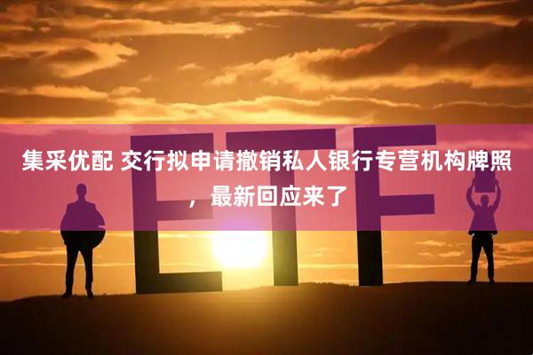 集采优配 交行拟申请撤销私人银行专营机构牌照，最新回应来了