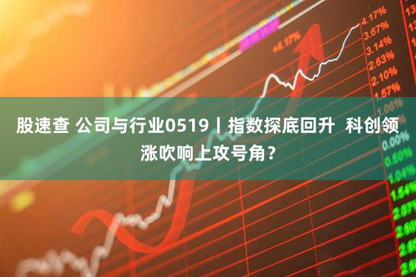 股速查 公司与行业0519丨指数探底回升  科创领涨吹响上攻号角？