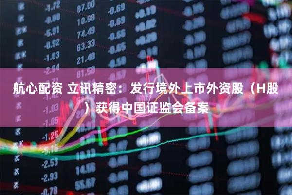 航心配资 立讯精密：发行境外上市外资股（H股）获得中国证监会备案