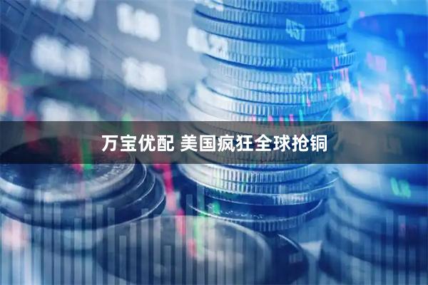万宝优配 美国疯狂全球抢铜