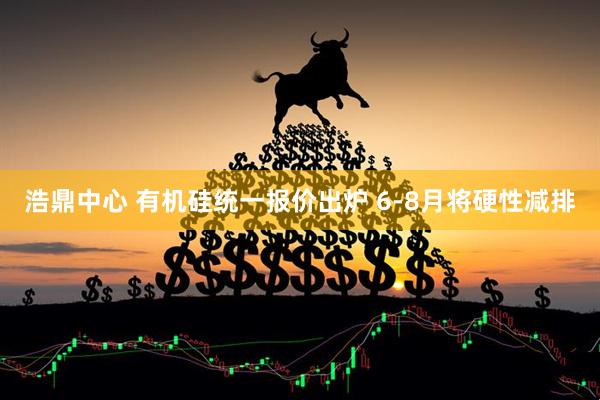 浩鼎中心 有机硅统一报价出炉 6-8月将硬性减排