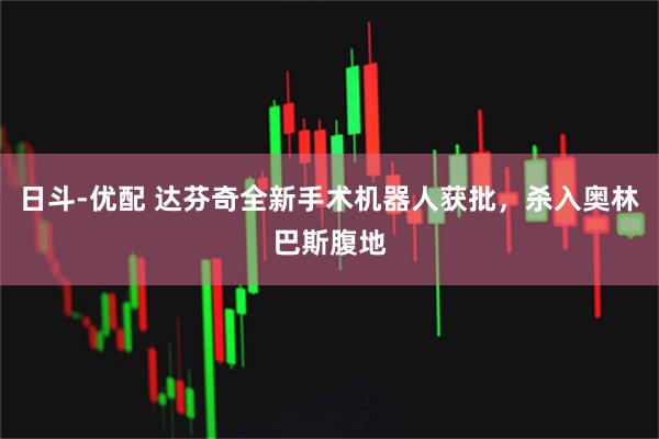 日斗-优配 达芬奇全新手术机器人获批，杀入奥林巴斯腹地