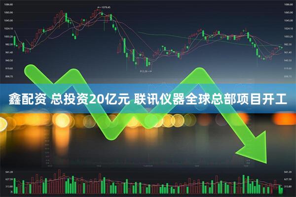 鑫配资 总投资20亿元 联讯仪器全球总部项目开工