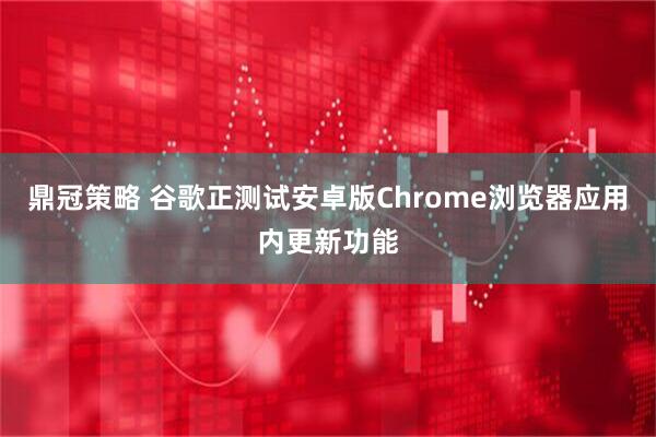 鼎冠策略 谷歌正测试安卓版Chrome浏览器应用内更新功能