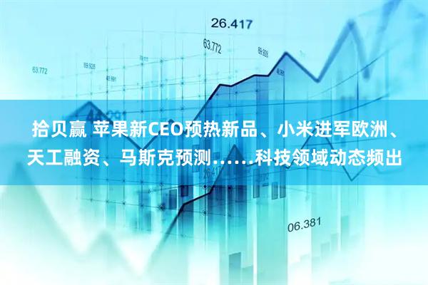 拾贝赢 苹果新CEO预热新品、小米进军欧洲、天工融资、马斯克预测……科技领域动态频出